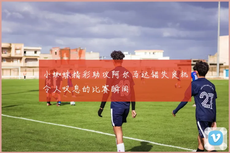 小蜘蛛精彩助攻阿尔马达错失良机令人叹息的比赛瞬间