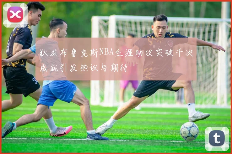 狄龙布鲁克斯NBA生涯助攻突破千次成就引发热议与期待