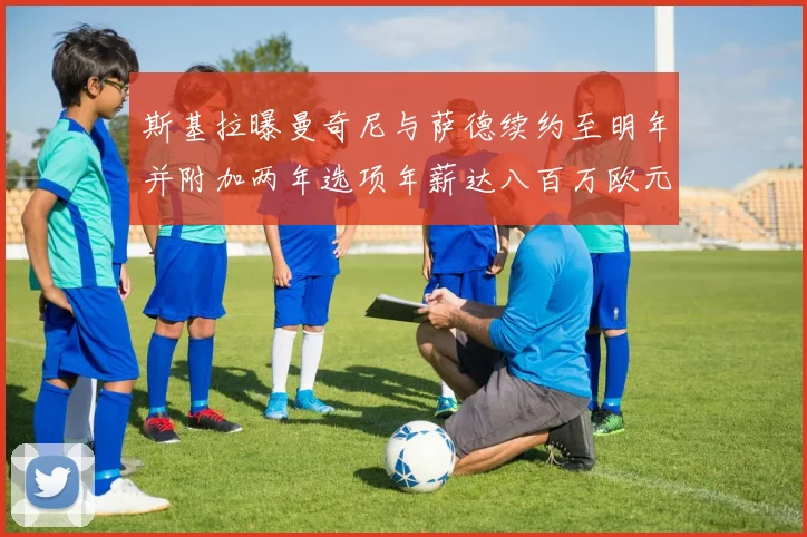 斯基拉曝曼奇尼与萨德续约至明年并附加两年选项年薪达八百万欧元