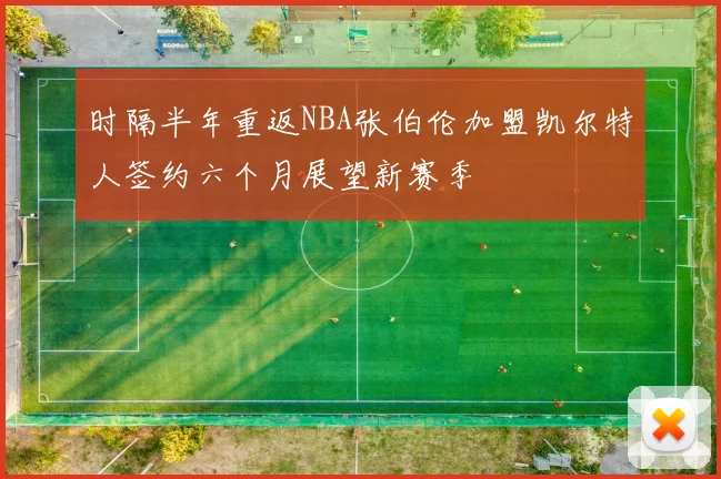 时隔半年重返NBA张伯伦加盟凯尔特人签约六个月展望新赛季
