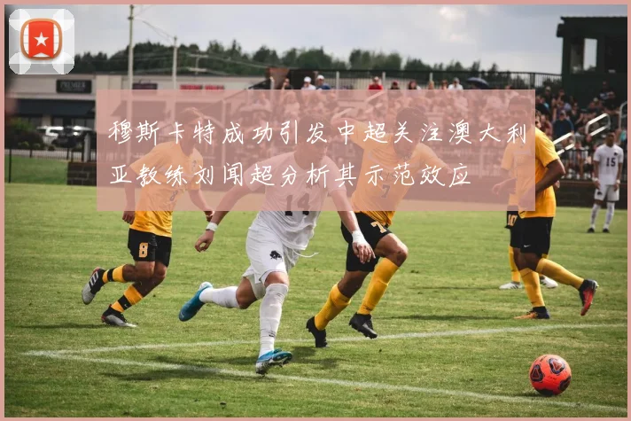 穆斯卡特成功引发中超关注澳大利亚教练刘闻超分析其示范效应