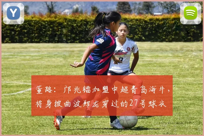 董路：邝兆镭加盟中超青岛海牛，将身披曲波郑龙穿过的27号球衣
