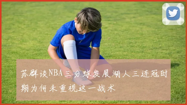 苏群谈NBA三分球发展湖人三连冠时期为何未重视这一战术