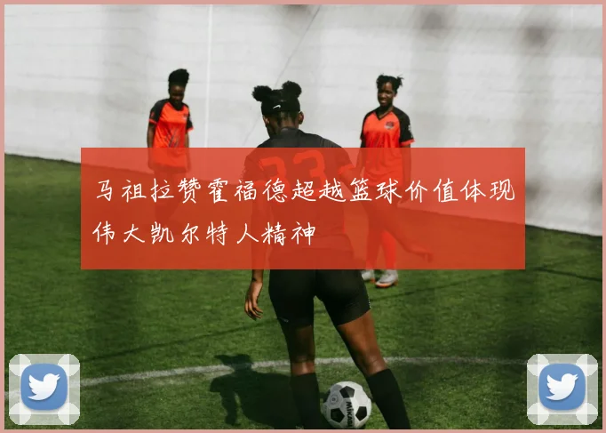 马祖拉赞霍福德超越篮球价值体现伟大凯尔特人精神