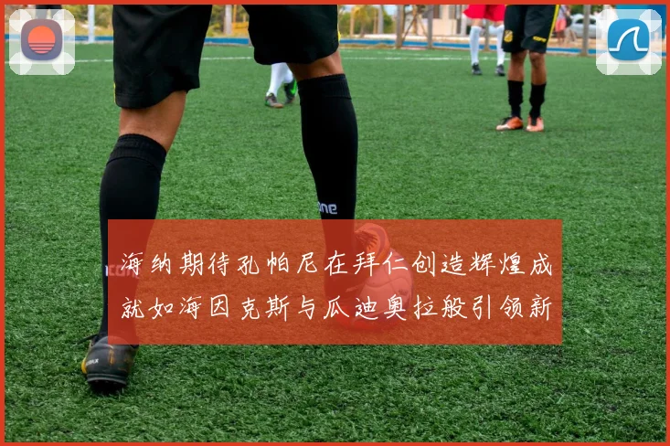 海纳期待孔帕尼在拜仁创造辉煌成就如海因克斯与瓜迪奥拉般引领新时代