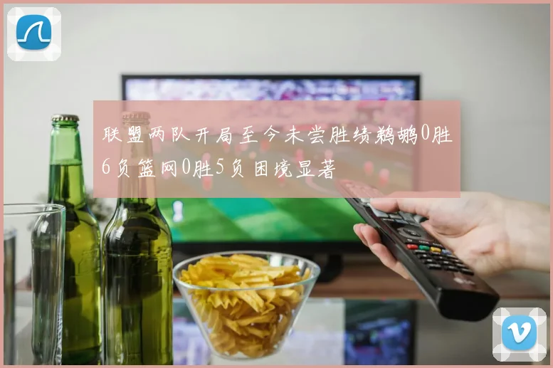 联盟两队开局至今未尝胜绩鹈鹕0胜6负篮网0胜5负困境显著