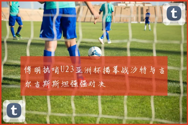 傅明执哨U23亚洲杯揭幕战沙特与吉尔吉斯斯坦强强对决