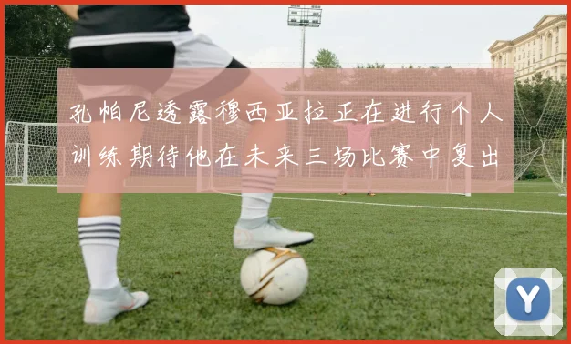 孔帕尼透露穆西亚拉正在进行个人训练期待他在未来三场比赛中复出