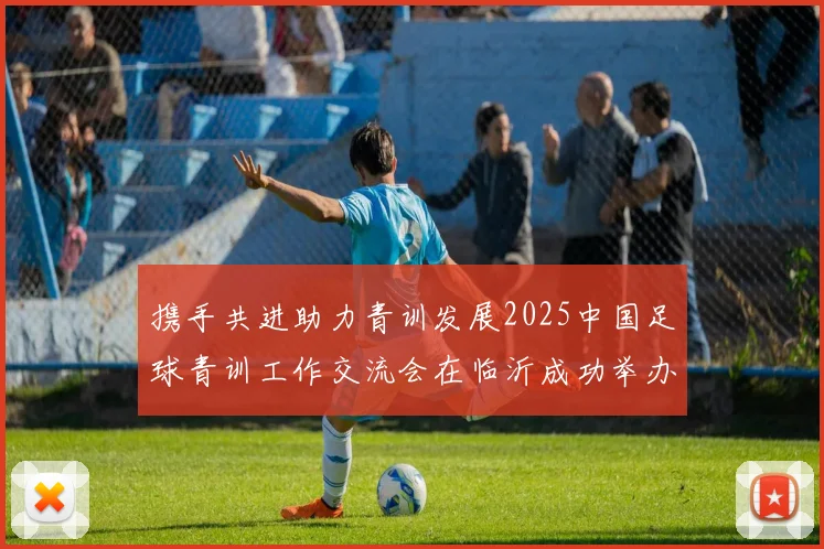 携手共进助力青训发展2025中国足球青训工作交流会在临沂成功举办