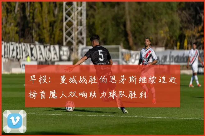 早报：曼城战胜伯恩茅斯继续追赶榜首魔人双响助力球队胜利