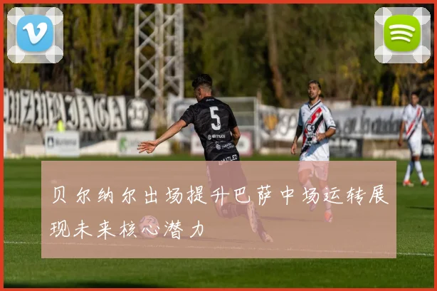贝尔纳尔出场提升巴萨中场运转展现未来核心潜力
