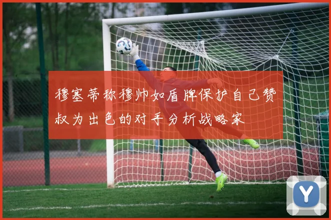 穆塞蒂称穆帅如盾牌保护自己赞囧叔为出色的对手分析战略家