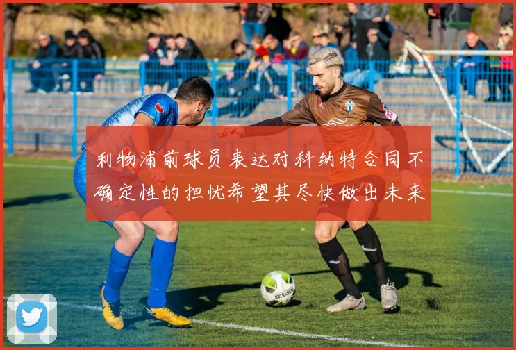 利物浦前球员表达对科纳特合同不确定性的担忧希望其尽快做出未来决定