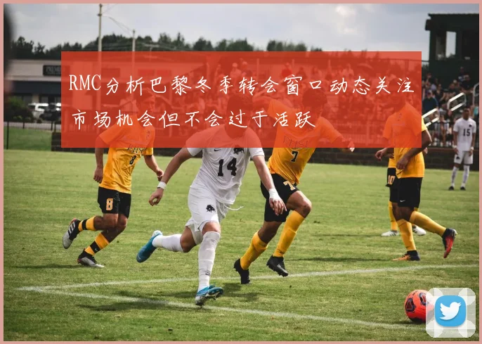 RMC分析巴黎冬季转会窗口动态关注市场机会但不会过于活跃