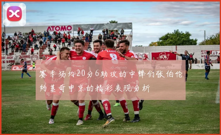 赛季场均20分6助攻的中锋们张伯伦约基奇申京的精彩表现分析