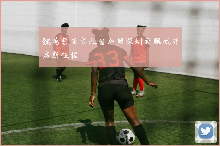 魏黾哲正式租借加盟深圳新鹏城开启新征程