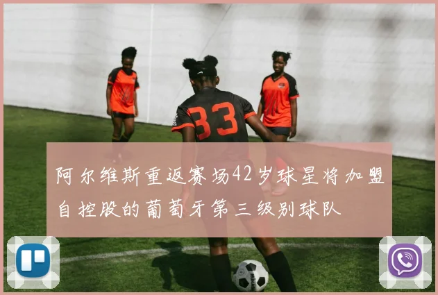 阿尔维斯重返赛场42岁球星将加盟自控股的葡萄牙第三级别球队