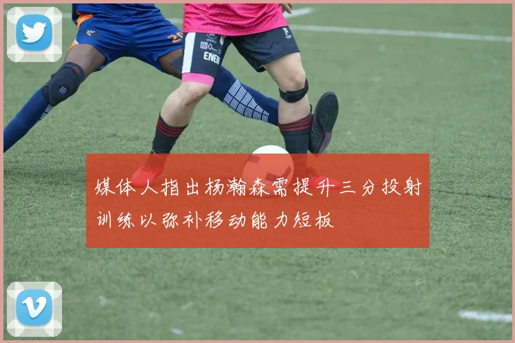 媒体人指出杨瀚森需提升三分投射训练以弥补移动能力短板
