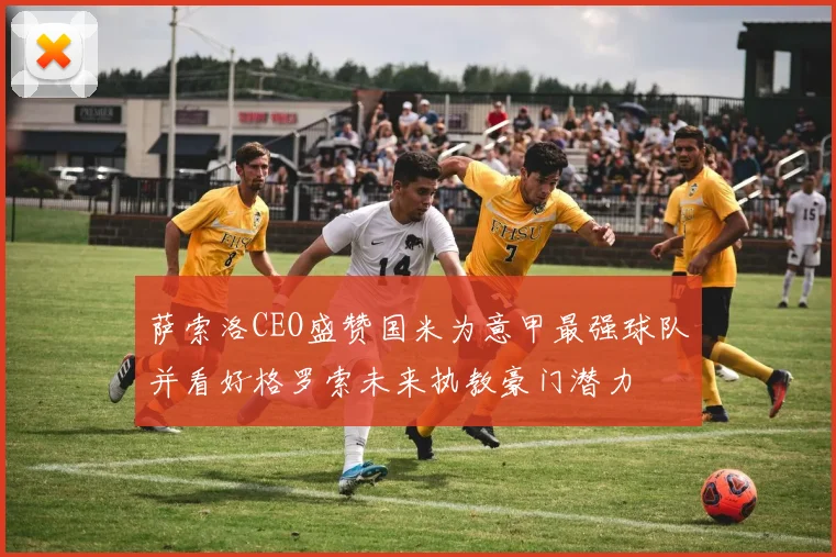 萨索洛CEO盛赞国米为意甲最强球队并看好格罗索未来执教豪门潜力