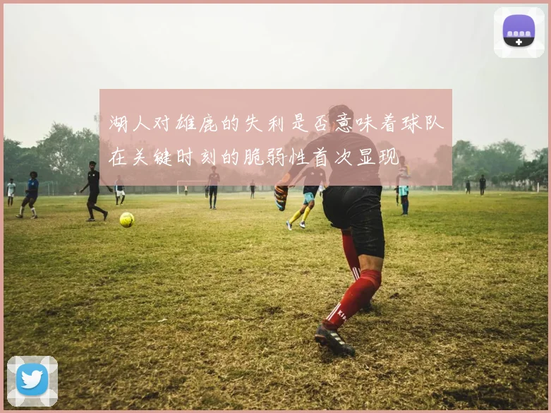 湖人对雄鹿的失利是否意味着球队在关键时刻的脆弱性首次显现