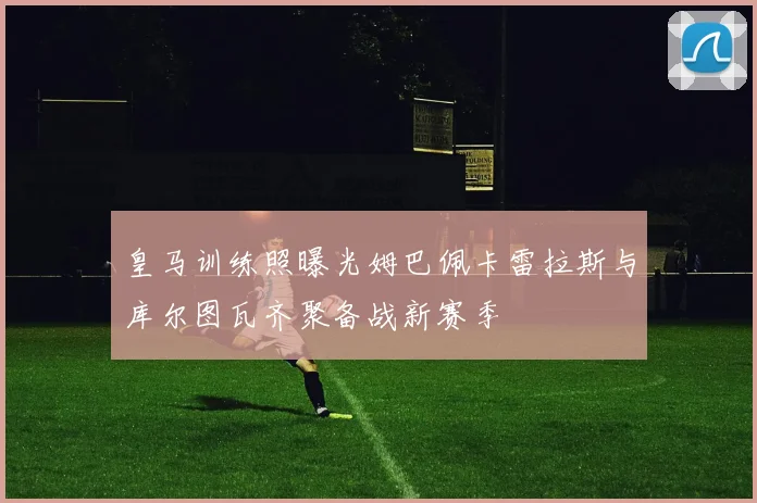 皇马训练照曝光姆巴佩卡雷拉斯与库尔图瓦齐聚备战新赛季