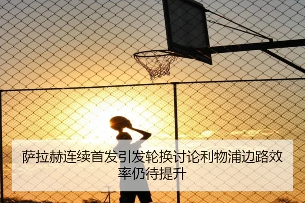 萨拉赫连续首发引发轮换讨论利物浦边路效率仍待提升（leyu.com）